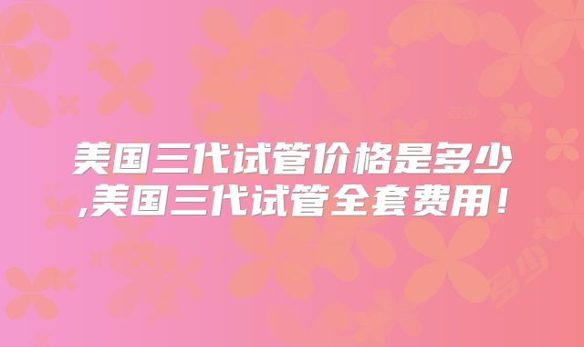 美国三代试管价格是多少,美国三代试管全套费用！