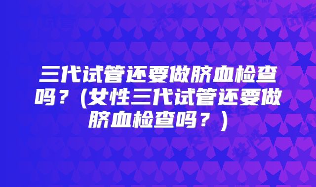三代试管还要做脐血检查吗？(女性三代试管还要做脐血检查吗？)