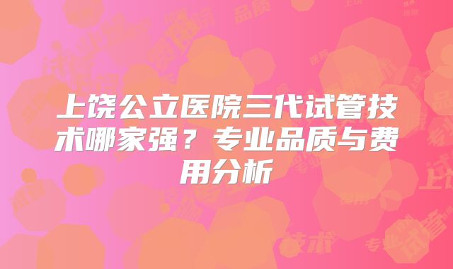 上饶公立医院三代试管技术哪家强？专业品质与费用分析