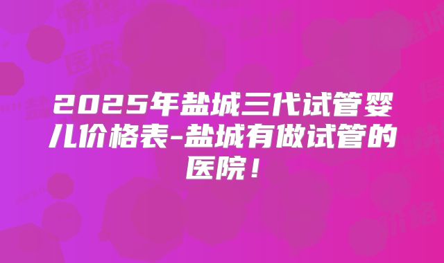 2025年盐城三代试管婴儿价格表-盐城有做试管的医院！