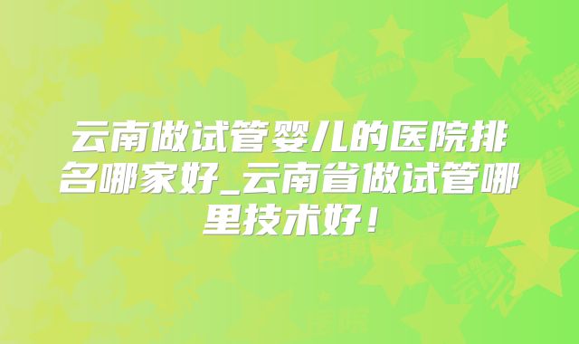 云南做试管婴儿的医院排名哪家好_云南省做试管哪里技术好！