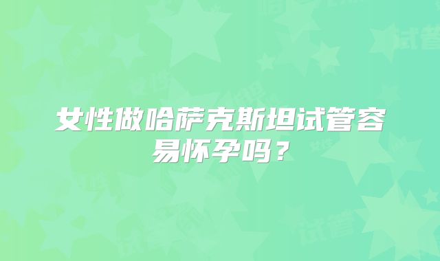 女性做哈萨克斯坦试管容易怀孕吗？