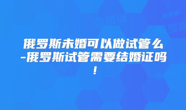 俄罗斯未婚可以做试管么-俄罗斯试管需要结婚证吗！