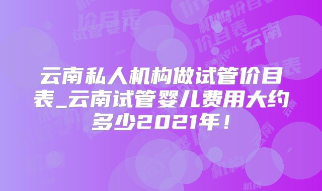 云南私人机构做试管价目表_云南试管婴儿费用大约多少2021年！