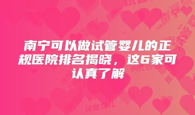 南宁可以做试管婴儿的正规医院排名揭晓，这6家可认真了解