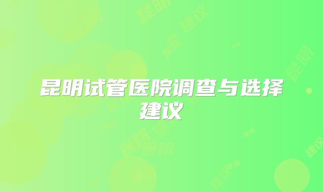 昆明试管医院调查与选择建议