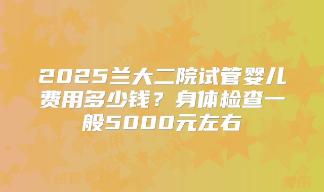 2025兰大二院试管婴儿费用多少钱？身体检查一般5000元左右