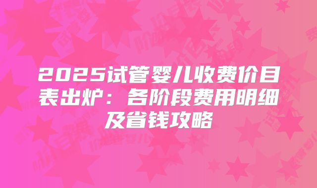 2025试管婴儿收费价目表出炉：各阶段费用明细及省钱攻略