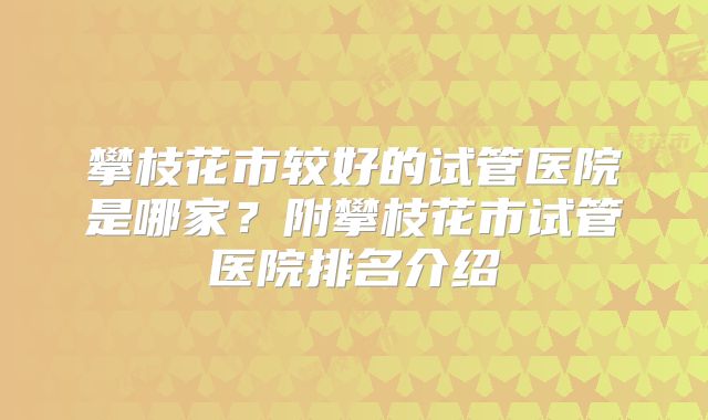 攀枝花市较好的试管医院是哪家？附攀枝花市试管医院排名介绍