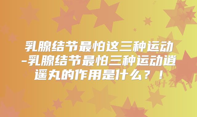 乳腺结节最怕这三种运动-乳腺结节最怕三种运动逍遥丸的作用是什么？！