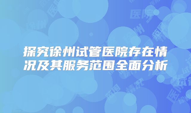 探究徐州试管医院存在情况及其服务范围全面分析