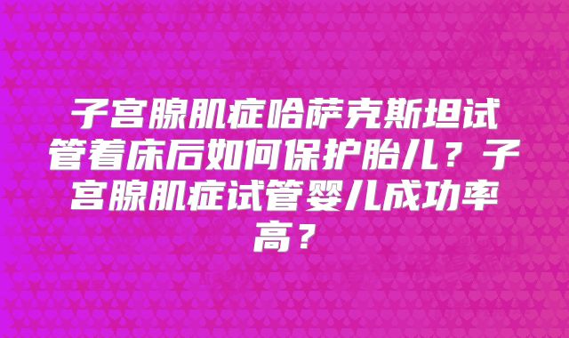 子宫腺肌症哈萨克斯坦试管着床后如何保护胎儿？子宫腺肌症试管婴儿成功率高？