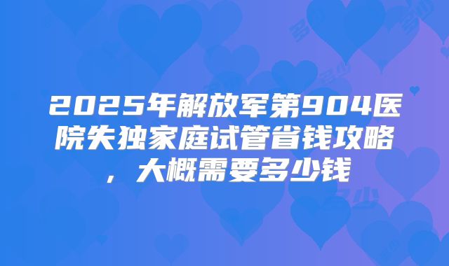 2025年解放军第904医院失独家庭试管省钱攻略，大概需要多少钱