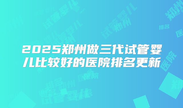 2025郑州做三代试管婴儿比较好的医院排名更新