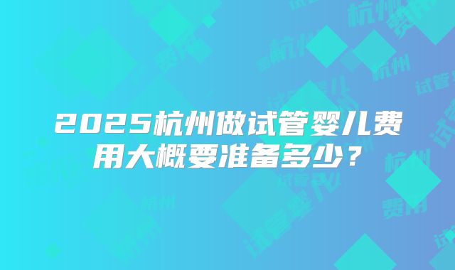 2025杭州做试管婴儿费用大概要准备多少?