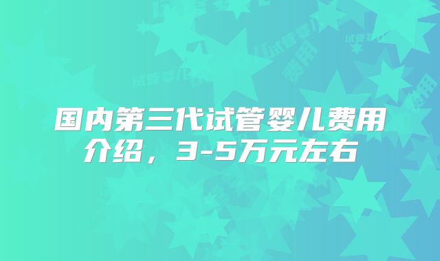 国内第三代试管婴儿费用介绍，3-5万元左右