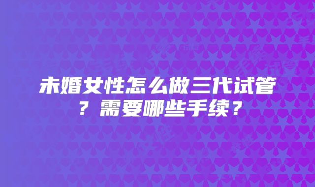 未婚女性怎么做三代试管？需要哪些手续？