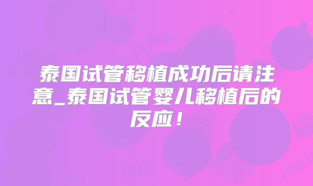 泰国试管移植成功后请注意_泰国试管婴儿移植后的反应！