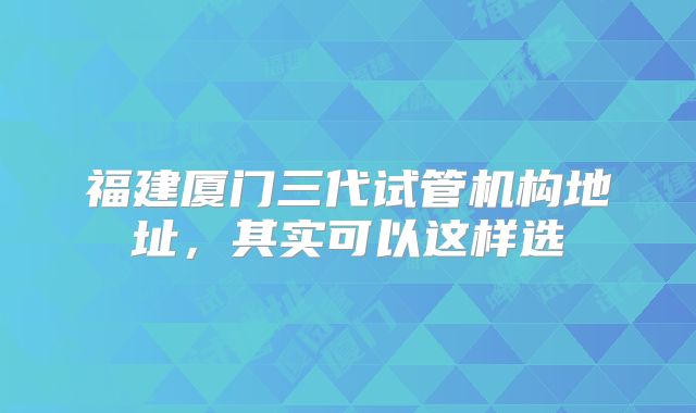 福建厦门三代试管机构地址，其实可以这样选