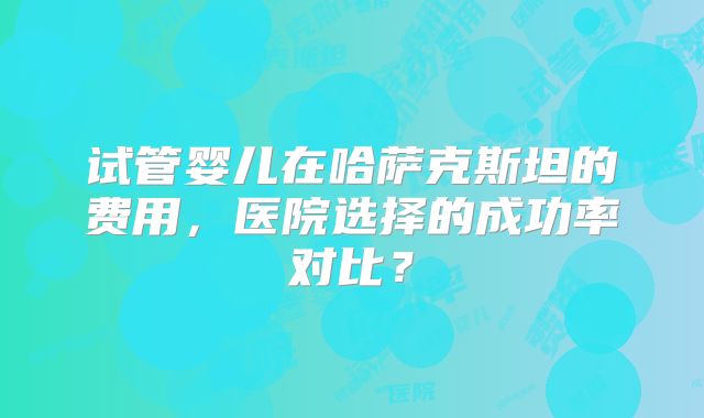 试管婴儿在哈萨克斯坦的费用，医院选择的成功率对比？