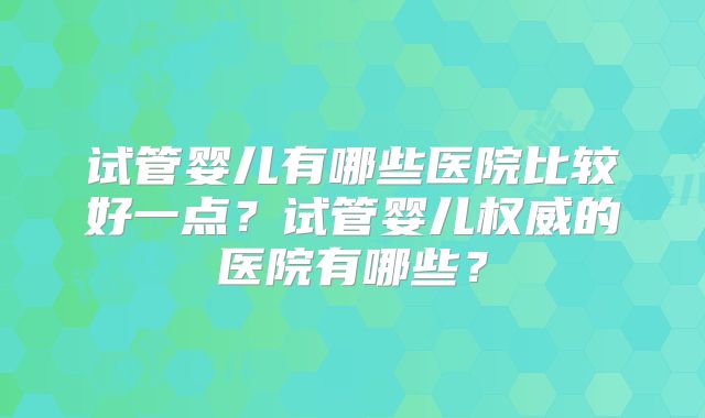 试管婴儿有哪些医院比较好一点？试管婴儿权威的医院有哪些？