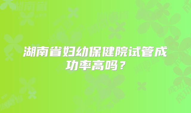 湖南省妇幼保健院试管成功率高吗?