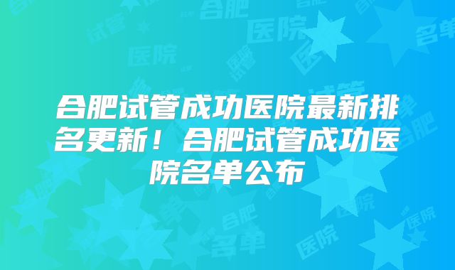 合肥试管成功医院最新排名更新！合肥试管成功医院名单公布