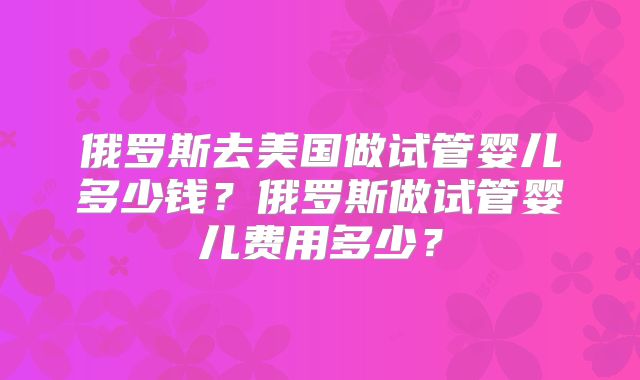 俄罗斯去美国做试管婴儿多少钱？俄罗斯做试管婴儿费用多少？