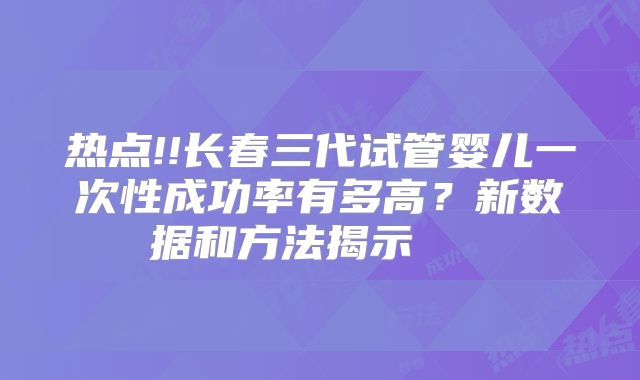 热点!!长春三代试管婴儿一次性成功率有多高？新数据和方法揭示    