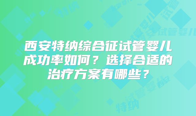 西安特纳综合征试管婴儿成功率如何？选择合适的治疗方案有哪些？
