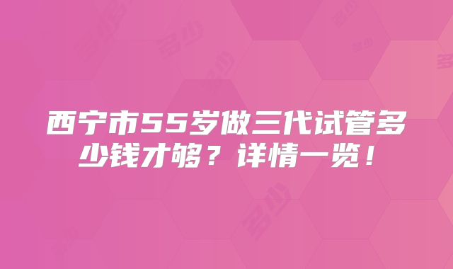 西宁市55岁做三代试管多少钱才够?详情一览!