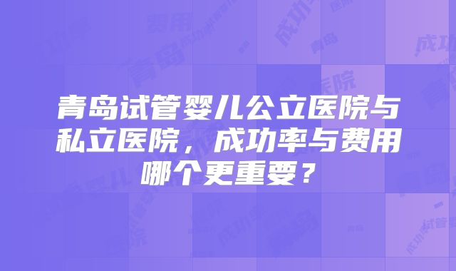 青岛试管婴儿公立医院与私立医院，成功率与费用哪个更重要？