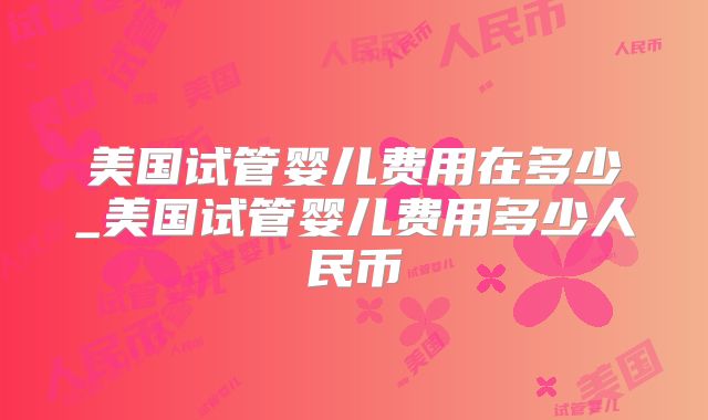 美国试管婴儿费用在多少_美国试管婴儿费用多少人民币