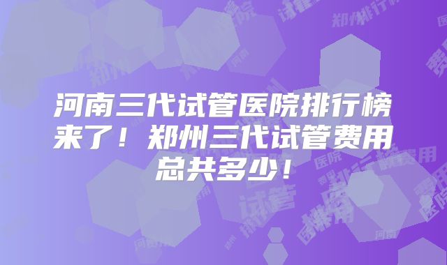 河南三代试管医院排行榜来了！郑州三代试管费用总共多少！
