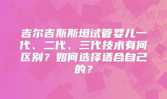 吉尔吉斯斯坦试管婴儿一代、二代、三代技术有何区别?如何选择适合自己的?