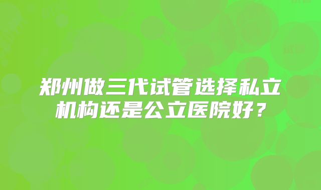 郑州做三代试管选择私立机构还是公立医院好？