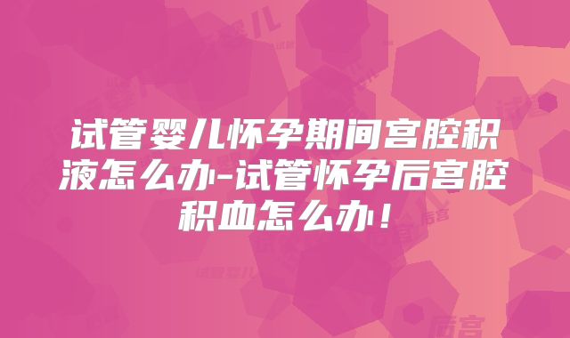 试管婴儿怀孕期间宫腔积液怎么办-试管怀孕后宫腔积血怎么办！