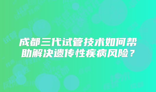 成都三代试管技术如何帮助解决遗传性疾病风险?