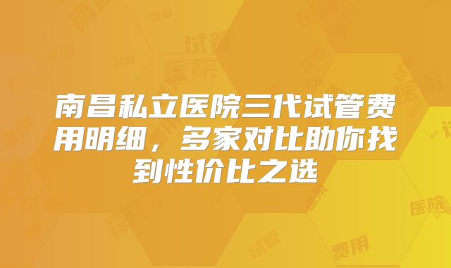 南昌私立医院三代试管费用明细，多家对比助你找到性价比之选