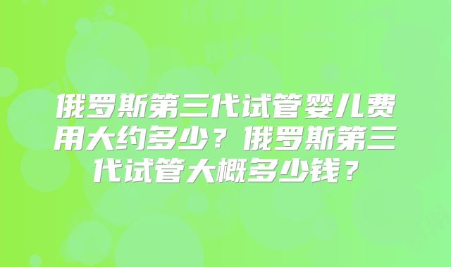 俄罗斯第三代试管婴儿费用大约多少?俄罗斯第三代试管大概多少钱?