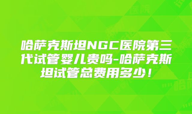 哈萨克斯坦NGC医院第三代试管婴儿贵吗-哈萨克斯坦试管总费用多少！