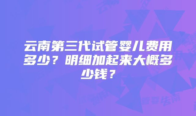 云南第三代试管婴儿费用多少？明细加起来大概多少钱？