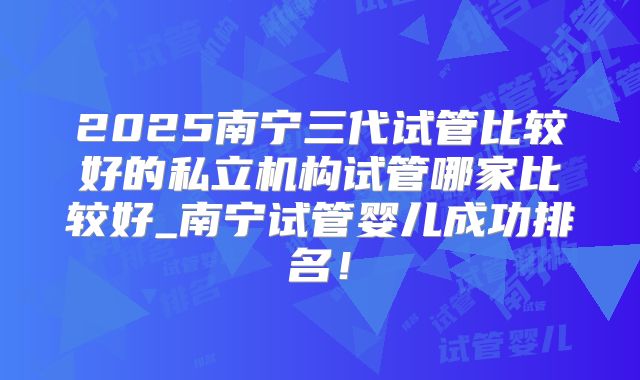 2025南宁三代试管比较好的私立机构试管哪家比较好_南宁试管婴儿成功排名！