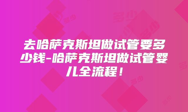 去哈萨克斯坦做试管要多少钱-哈萨克斯坦做试管婴儿全流程！