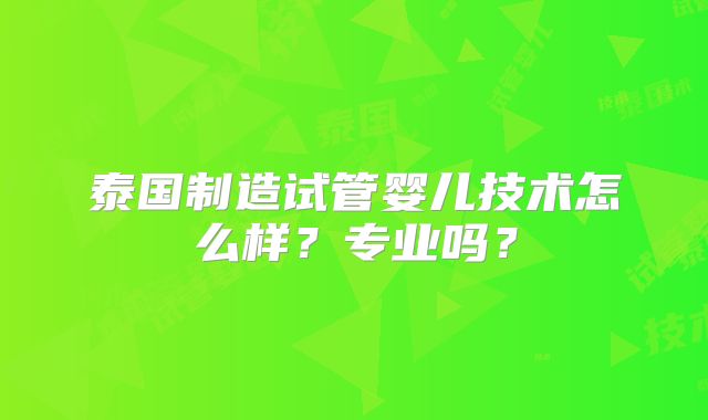 泰国制造试管婴儿技术怎么样？专业吗？