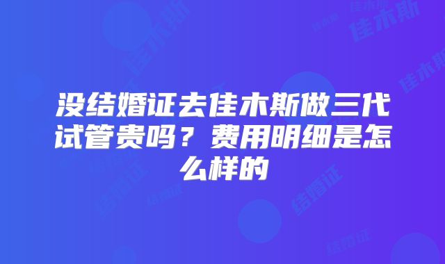 没结婚证去佳木斯做三代试管贵吗？费用明细是怎么样的