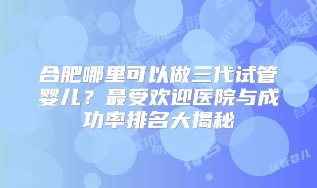 合肥哪里可以做三代试管婴儿？最受欢迎医院与成功率排名大揭秘