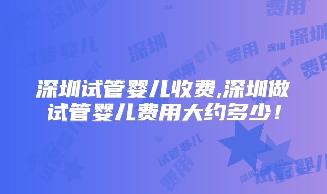 深圳试管婴儿收费,深圳做试管婴儿费用大约多少！