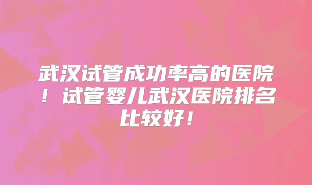 武汉试管成功率高的医院！试管婴儿武汉医院排名比较好！