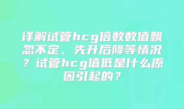 详解试管hcg倍数数值飘忽不定、先升后降等情况？试管hcg值低是什么原因引起的？